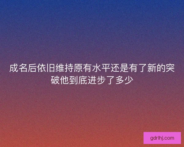 成名后依旧维持原有水平还是有了新的突破他到底进步了多少