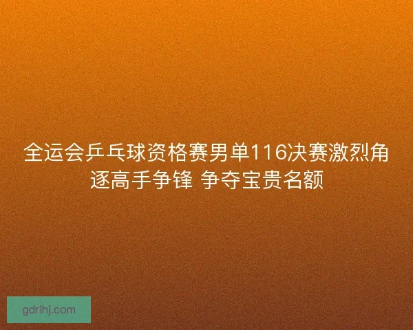 全运会乒乓球资格赛男单116决赛激烈角逐高手争锋 争夺宝贵名额