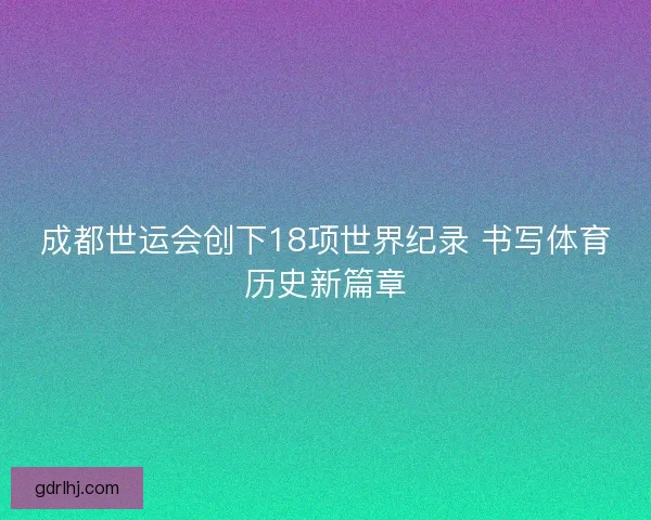 成都世运会创下18项世界纪录 书写体育历史新篇章