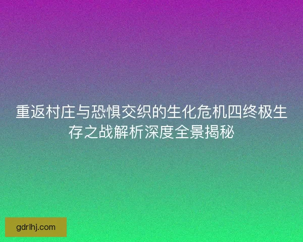 重返村庄与恐惧交织的生化危机四终极生存之战解析深度全景揭秘
