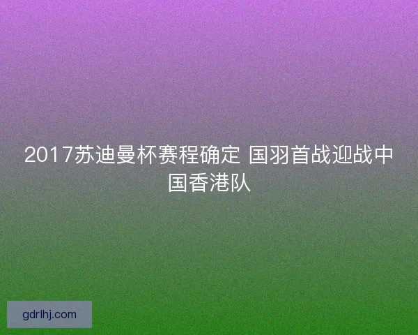 2017苏迪曼杯赛程确定 国羽首战迎战中国香港队