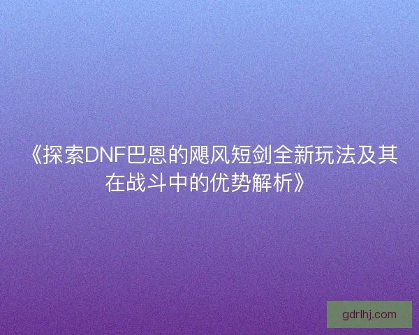 《探索DNF巴恩的飓风短剑全新玩法及其在战斗中的优势解析》