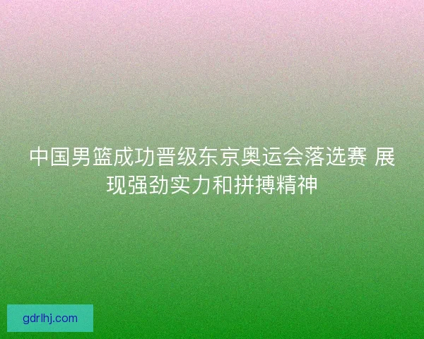 中国男篮成功晋级东京奥运会落选赛 展现强劲实力和拼搏精神