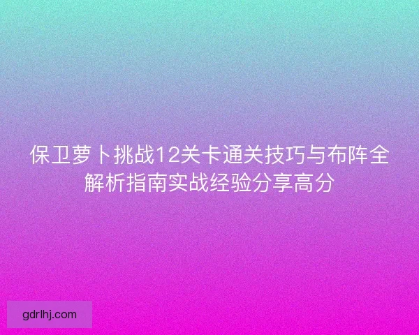 保卫萝卜挑战12关卡通关技巧与布阵全解析指南实战经验分享高分