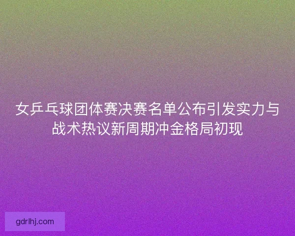 女乒乓球团体赛决赛名单公布引发实力与战术热议新周期冲金格局初现