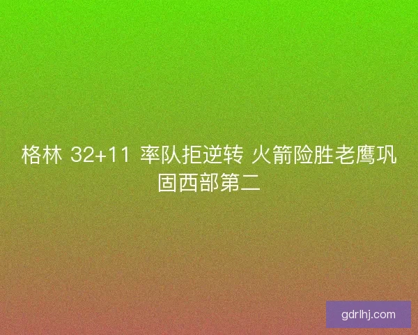 格林 32+11 率队拒逆转 火箭险胜老鹰巩固西部第二