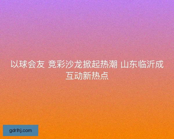 以球会友 竞彩沙龙掀起热潮 山东临沂成互动新热点