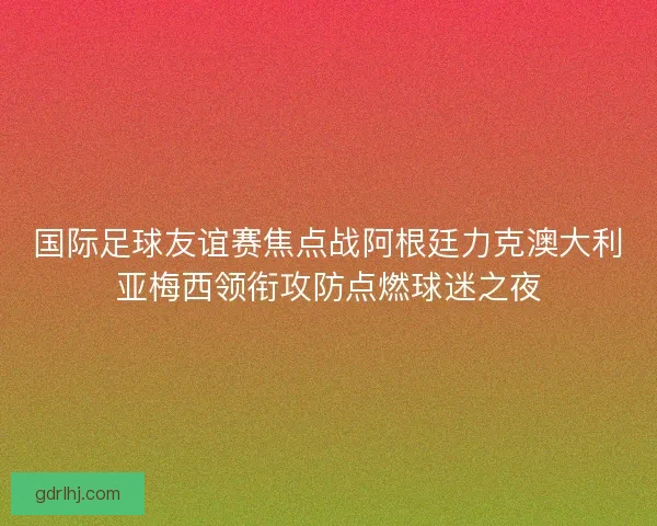 国际足球友谊赛焦点战阿根廷力克澳大利亚梅西领衔攻防点燃球迷之夜