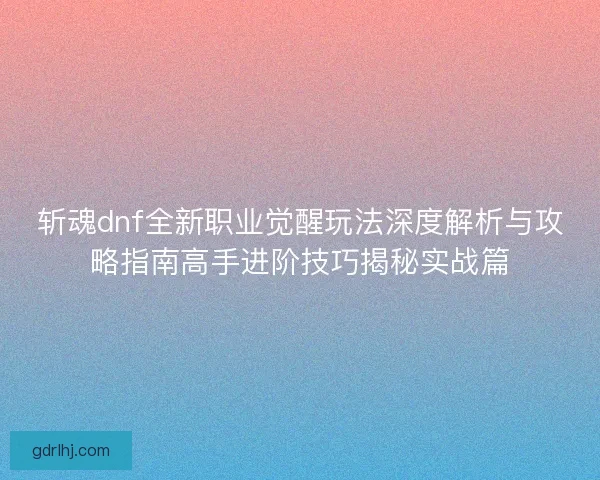 斩魂dnf全新职业觉醒玩法深度解析与攻略指南高手进阶技巧揭秘实战篇