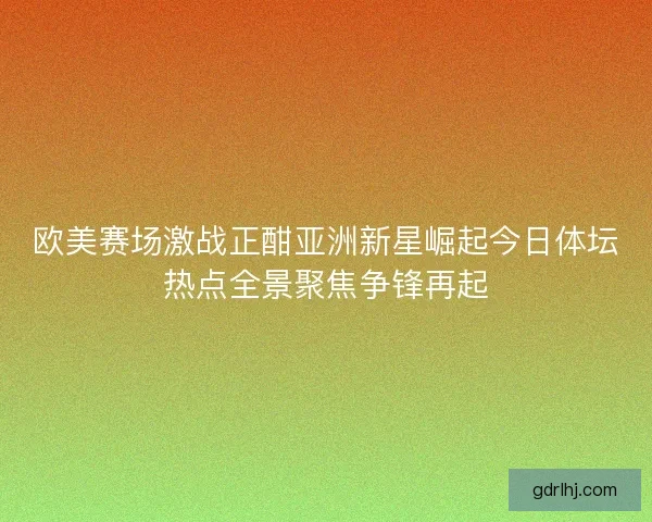 欧美赛场激战正酣亚洲新星崛起今日体坛热点全景聚焦争锋再起