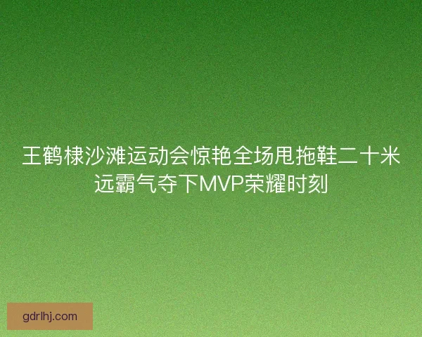 王鹤棣沙滩运动会惊艳全场甩拖鞋二十米远霸气夺下MVP荣耀时刻