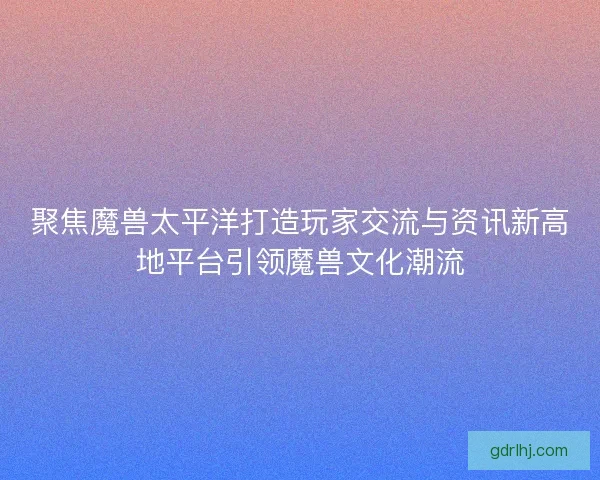 聚焦魔兽太平洋打造玩家交流与资讯新高地平台引领魔兽文化潮流