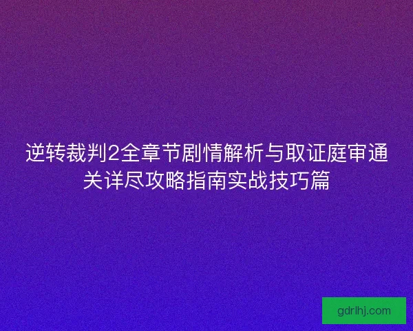 逆转裁判2全章节剧情解析与取证庭审通关详尽攻略指南实战技巧篇