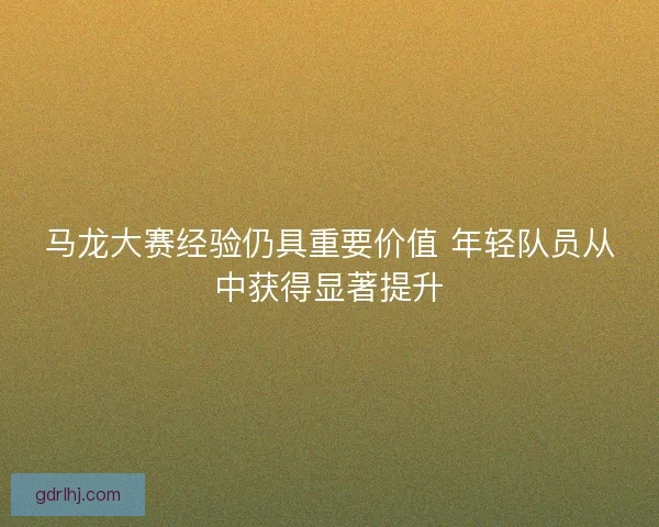 马龙大赛经验仍具重要价值 年轻队员从中获得显著提升