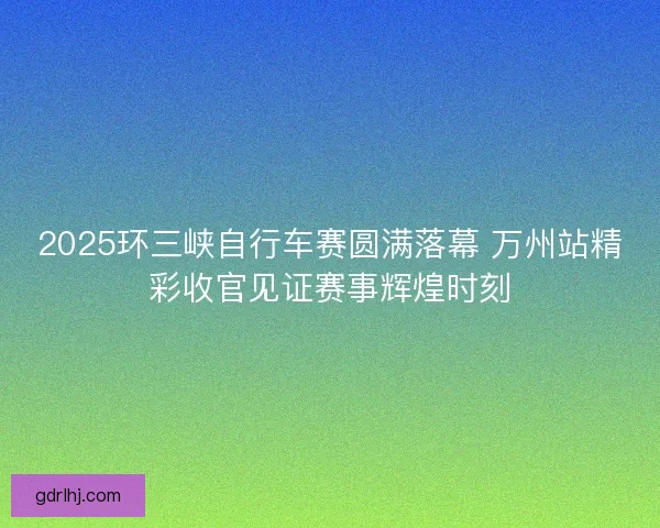 2025环三峡自行车赛圆满落幕 万州站精彩收官见证赛事辉煌时刻