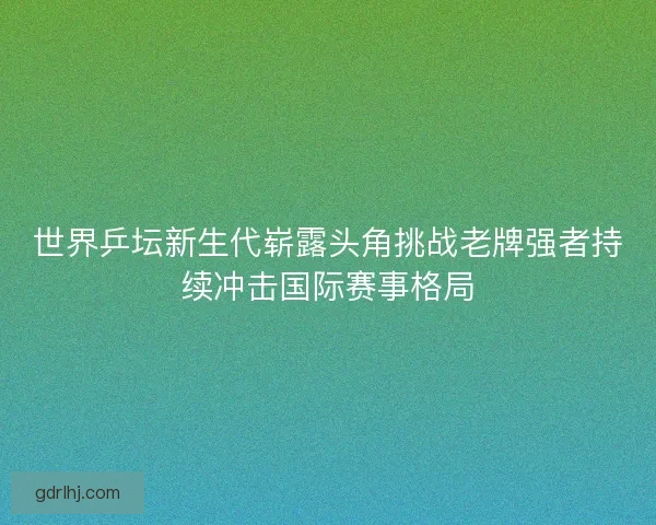 世界乒坛新生代崭露头角挑战老牌强者持续冲击国际赛事格局