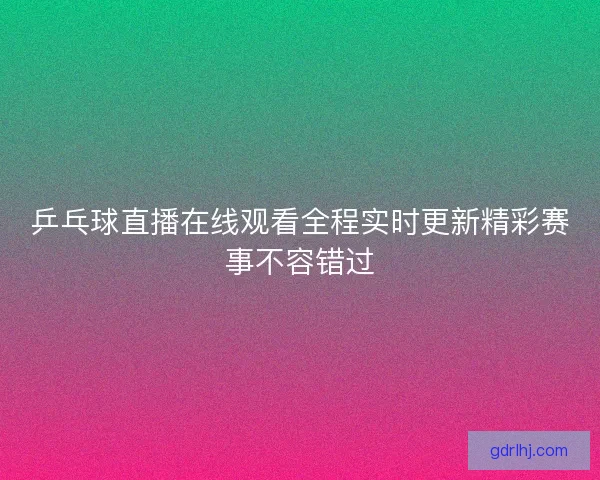 乒乓球直播在线观看全程实时更新精彩赛事不容错过