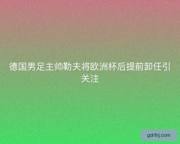 德国男足主帅勒夫将欧洲杯后提前卸任引关注