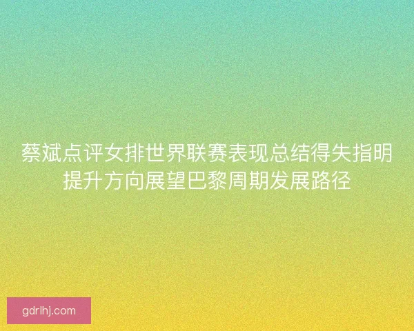 蔡斌点评女排世界联赛表现总结得失指明提升方向展望巴黎周期发展路径