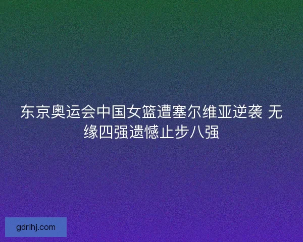 东京奥运会中国女篮遭塞尔维亚逆袭 无缘四强遗憾止步八强 东京奥运会中国女篮遭塞尔维亚逆袭 无缘四强遗憾止步八强