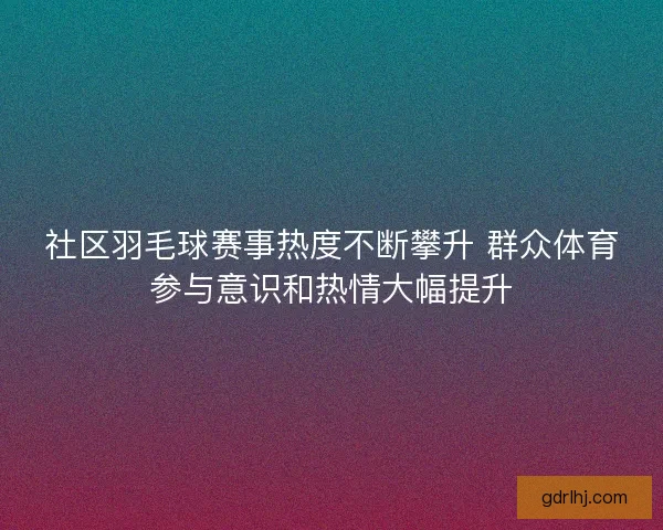 社区羽毛球赛事热度不断攀升 群众体育参与意识和热情大幅提升 社区羽毛球赛事热度不断攀升 群众体育参与意识和热情大幅提升