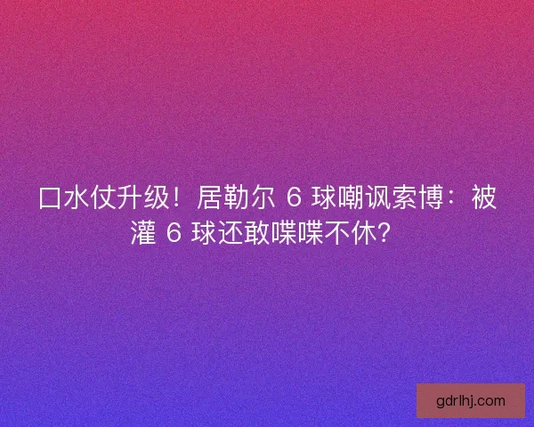 口水仗升级！居勒尔 6 球嘲讽索博：被灌 6 球还敢喋喋不休？