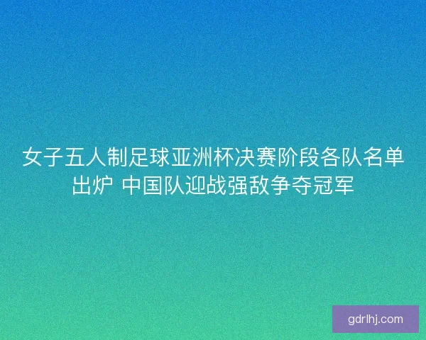 女子五人制足球亚洲杯决赛阶段各队名单出炉 中国队迎战强敌争夺冠军