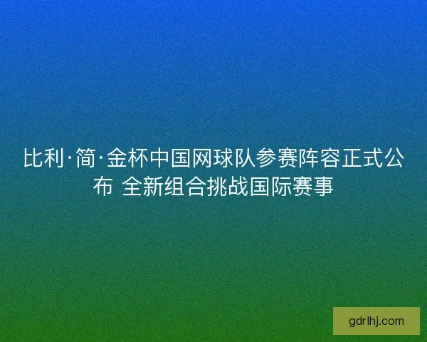 比利·简·金杯中国网球队参赛阵容正式公布 全新组合挑战国际赛事 比利·简·金杯中国网球队参赛阵容正式公布 全新组合挑战国际赛事