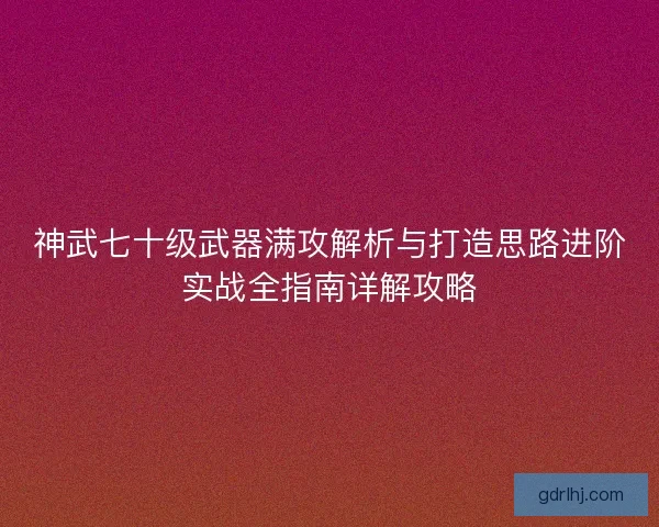 神武七十级武器满攻解析与打造思路进阶实战全指南详解攻略 神武七十级武器满攻解析与打造思路进阶实战全指南详解攻略