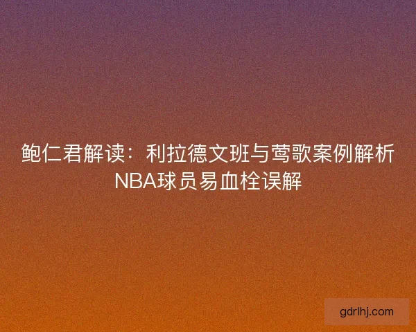 鲍仁君解读:利拉德文班与莺歌案例解析NBA球员易血栓误解 鲍仁君解读:利拉德文班与莺歌案例解析NBA球员易血栓误解