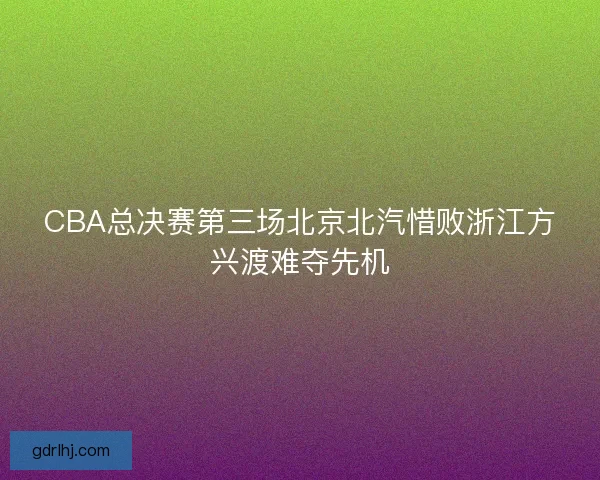 CBA总决赛第三场北京北汽惜败浙江方兴渡难夺先机
