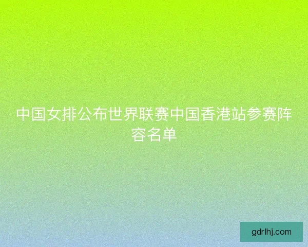 中国女排公布世界联赛中国香港站参赛阵容名单
