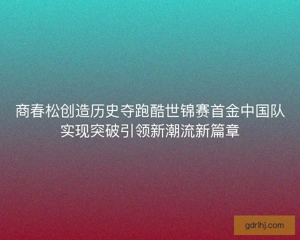 商春松创造历史夺跑酷世锦赛首金中国队实现突破引领新潮流新篇章